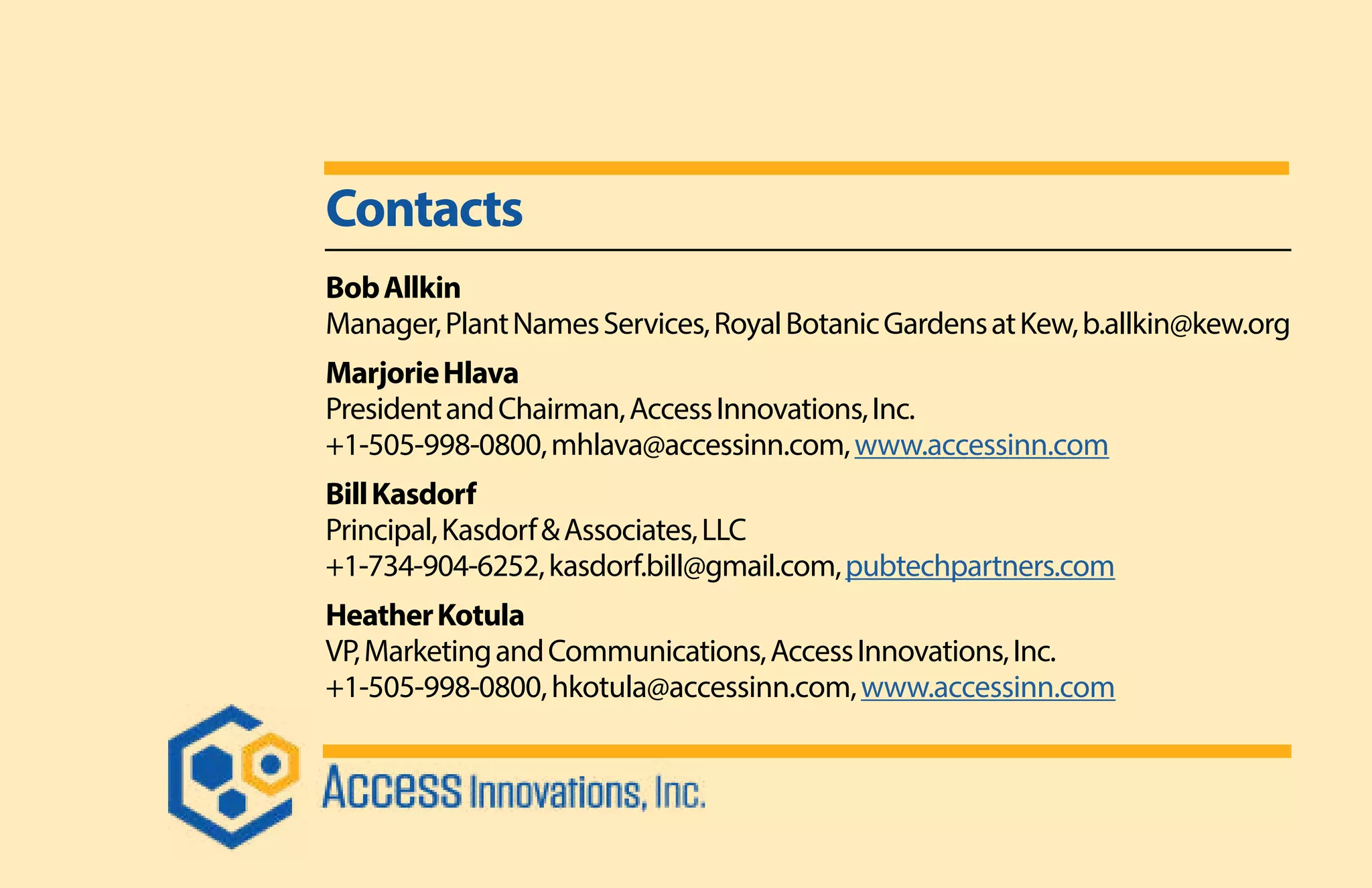 Contacts
BobAllkin
Manager,PlantNamesServices,RoyalBotanicGardensatKew,b.allkin@kew.org
MarjorieHlava
PresidentandChairman,AccessInnovations,Inc.
+1-505-998-0800,mhlava@accessinn.com,www.accessinn.com
BillKasdorf
Principal,Kasdorf&Associates,LLC
+1-734-904-6252,kasdorf.bill@gmail.com,pubtechpartners.com
HeatherKotula
VP,MarketingandCommunications,AccessInnovations,Inc.
+1-505-998-0800,hkotula@accessinn.com,www.accessinn.com
 