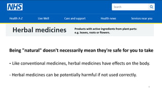 8
Products with active ingredients from plant parts:
e.g. leaves, roots or flowers.
Being "natural" doesn't necessarily mean they're safe for you to take
- Like conventional medicines, herbal medicines have effects on the body.
- Herbal medicines can be potentially harmful if not used correctly.
 