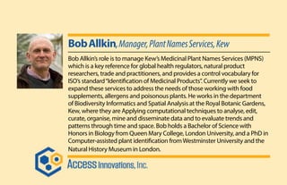 BobAllkin,Manager,PlantNamesServices,Kew
Bob Allkin’s role is to manage Kew’s Medicinal Plant Names Services (MPNS)
which is a key reference for global health regulators, natural product
researchers, trade and practitioners, and provides a control vocabulary for
ISO’s standard“Identification of Medicinal Products”. Currently we seek to
expand these services to address the needs of those working with food
supplements, allergens and poisonous plants. He works in the department
of Biodiversity Informatics and Spatial Analysis at the Royal Botanic Gardens,
Kew, where they are Applying computational techniques to analyse, edit,
curate, organise, mine and disseminate data and to evaluate trends and
patterns through time and space. Bob holds a Bachelor of Science with
Honors in Biology from Queen Mary College, London University, and a PhD in
Computer-assisted plant identification fromWestminster University and the
Natural History Museum in London.
 