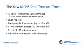 The Kew MPNS Data Treasure Trove
• Medical Plant Names Service (MPNS)
• Plant Names Service for Health (PNSfH).
• 28,187 species
• Average of 14.7 synonyms (up to 16 in v9)
• Harvested from at least 170 reference files
• Over 415,180 unique names
• Full information records with references
 