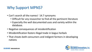 Why Support MPNS?
• Can’t search all the names! 14.7 synonyms
• Difficult for any researcher to find all the pertinent literature
• Especially the well documented uses and variety within the
database.
• Negative consequences of misidentification
• Misidentification fosters illegal trade in bogus herbals
• That cheats both consumers and indigent farmers in developing
nations
 