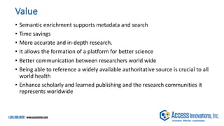 Value
• Semantic enrichment supports metadata and search
• Time savings
• More accurate and in-depth research.
• It allows the formation of a platform for better science
• Better communication between researchers world wide
• Being able to reference a widely available authoritative source is crucial to all
world health
• Enhance scholarly and learned publishing and the research communities it
represents worldwide
 