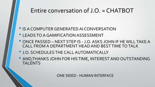 Entire conversation of J.O. = CHATBOT
• IS A COMPUTER GENERATED AI CONVERSATION
• LEADSTO A GAMIFICATION ASSESSMENT
• ONCE PASSED – NEXT STEP IS - J.O. ASKS JOHN IF HEWILLTAKE A
CALL FROM A DEPARTMENT HEAD AND BESTTIMETOTALK
• J.O. SCHEDULESTHE CALL AUTOMATICALLY
• AND,THANKS JOHN FOR HISTIME, INTEREST AND OUTSTANDING
TALENTS
ONE SIDED - HUMAN INTERFACE
 
