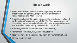 The old world
• Smart equipment can be traced to popularity with the
introduction of gaming using computer chip interface -
Pong, Pac Man and Atari – 1970’s
• It goes back further to 1950’s with novelty simulations followed
by the 1960’s Chess matches, 3DTic-Tac-Toe, as computer for
other than mathematical and scientific data manipulation were
introduced to the world by the scientific community.
• Suddenly, science fiction became science reality
• Remember Nintendo,Wii, Xbox, PlayStation
• Today we have all the games you want on your smart phone
• Virtual reality is next
 