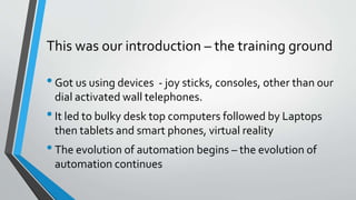 This was our introduction – the training ground
•Got us using devices - joy sticks, consoles, other than our
dial activated wall telephones.
•It led to bulky desk top computers followed by Laptops
then tablets and smart phones, virtual reality
•The evolution of automation begins – the evolution of
automation continues
 