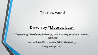The new world
Driven by “Moore’s Law”
“Technology (Hardware/Software) will not only continue to rapidly
advance -
but will double its computational capacity
every two years.”
 