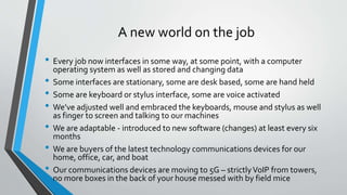 A new world on the job
• Every job now interfaces in some way, at some point, with a computer
operating system as well as stored and changing data
• Some interfaces are stationary, some are desk based, some are hand held
• Some are keyboard or stylus interface, some are voice activated
• We’ve adjusted well and embraced the keyboards, mouse and stylus as well
as finger to screen and talking to our machines
• We are adaptable - introduced to new software (changes) at least every six
months
• We are buyers of the latest technology communications devices for our
home, office, car, and boat
• Our communications devices are moving to 5G – strictlyVoIP from towers,
no more boxes in the back of your house messed with by field mice
 