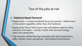 Two of the jobs at risk
1. Telephone Repair Personnel
• Replaced by – in-store handheld device personnel – skilled more
in the system capability rather than the hardware
• Replaced byTowerTechnicians who will seldom need to climb,
maintain and repair – mostly modify with new technology –
reach new geography
• The airwaves will be flowing massively with data transactions,
calls, movies, music and games – all wireless transmissions
 