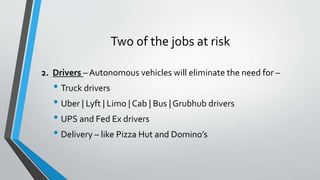 Two of the jobs at risk
2. Drivers – Autonomous vehicles will eliminate the need for –
• Truck drivers
• Uber | Lyft | Limo | Cab | Bus | Grubhub drivers
• UPS and Fed Ex drivers
• Delivery – like Pizza Hut and Domino’s
 