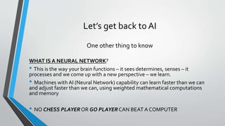 Let’s get back to AI
One other thing to know
WHAT IS A NEURAL NETWORK?
• This is the way your brain functions – it sees determines, senses – it
processes and we come up with a new perspective – we learn.
• Machines with AI (Neural Network) capability can learn faster than we can
and adjust faster than we can, using weighted mathematical computations
and memory
• NO CHESS PLAYER OR GO PLAYER CAN BEAT A COMPUTER
 