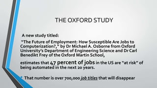 THE OXFORD STUDY
A new study titled:
“The Future of Employment: How Susceptible Are Jobs to
Computerization?,” by Dr Michael A. Osborne from Oxford
University’s Department of Engineering Science and Dr Carl
Benedikt Frey of the Oxford Martin School,
estimates that 47 percent of jobs in the US are “at risk” of
being automated in the next 20 years.
• That number is over 700,000 job titles that will disappear
 