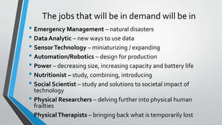 The jobs that will be in demand will be in
• Emergency Management – natural disasters
• Data Analytic – new ways to use data
• SensorTechnology – miniaturizing / expanding
• Automation/Robotics – design for production
• Power – decreasing size, increasing capacity and battery life
• Nutritionist – study, combining, introducing
• Social Scientist – study and solutions to societal impact of
technology
• Physical Researchers – delving further into physical human
frailties
• PhysicalTherapists – bringing back what is temporarily lost
 