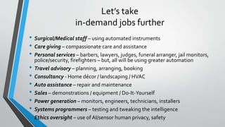 Let’s take
in-demand jobs further
• Surgical/Medical staff – using automated instruments
• Care giving – compassionate care and assistance
• Personal services – barbers, lawyers, judges, funeral arranger, jail monitors,
police/security, firefighters – but, all will be using greater automation
• Travel advisory – planning, arranging, booking
• Consultancy - Home décor / landscaping / HVAC
• Auto assistance – repair and maintenance
• Sales – demonstrations / equipment / Do-It-Yourself
• Power generation – monitors, engineers, technicians, installers
• Systems programmers – testing and tweaking the intelligence
• Ethics oversight – use ofAI/sensor human privacy, safety
 