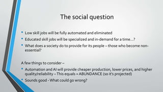 The social question
• Low skill jobs will be fully automated and eliminated
• Educated skill jobs will be specialized and in-demand for a time…?
• What does a society do to provide for its people – those who become non-
essential?
A few things to consider –
• Automation and AI will provide cheaper production, lower prices, and higher
quality/reliability –This equals =ABUNDANCE (so it’s projected)
• Sounds good -What could go wrong?
 