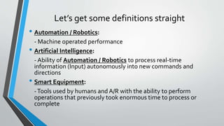 Let’s get some definitions straight
• Automation / Robotics:
- Machine operated performance
• Artificial Intelligence:
- Ability of Automation / Robotics to process real-time
information (Input) autonomously into new commands and
directions
• Smart Equipment:
-Tools used by humans and A/R with the ability to perform
operations that previously took enormous time to process or
complete
 