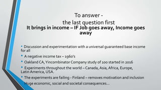 To answer -
the last question first
It brings in income – IF Job goes away, Income goes
away
• Discussion and experimentation with a universal guaranteed base income
for all
• A negative income tax – 1960’s
• Oakland CA,Yincombinator Company study of 100 started in 2016
• Experiments throughout the world – Canada, Asia, Africa, Europe,
Latin America, USA.
• The experiments are failing - Finland – removes motivation and inclusion
• Huge economic, social and societal consequences…
 