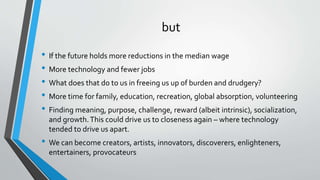 but
• If the future holds more reductions in the median wage
• More technology and fewer jobs
• What does that do to us in freeing us up of burden and drudgery?
• More time for family, education, recreation, global absorption, volunteering
• Finding meaning, purpose, challenge, reward (albeit intrinsic), socialization,
and growth.This could drive us to closeness again – where technology
tended to drive us apart.
• We can become creators, artists, innovators, discoverers, enlighteners,
entertainers, provocateurs
 