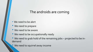 The androids are coming
• We need to be alert
• We need to prepare
• We need to be aware
• We need to be occupationally ready
• We need to grab hold of the remaining jobs – projected to be in-
demand
• We need to squirrel away income
 
