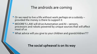The androids are coming
• Or we need to live a life without work perhaps on a subsidy –
provided the money is there to support it
• MOORE’S LAW will drive Automation and AI – sensors,
processors and robots powered by unique sources that will affect
most of us
• What advice will you give to your children and grandchildren???
The social upheaval is on its way
 