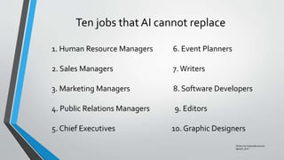 Ten jobs that AI cannot replace
Written by Sophia Bernazzani
@soph_bern
1. Human Resource Managers 6. Event Planners
2. Sales Managers 7.Writers
3. Marketing Managers 8. Software Developers
4. Public Relations Managers 9. Editors
5. Chief Executives 10. Graphic Designers
 