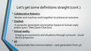 Let’s get some definitions straight (cont.)
• Collaborative Robotics:
Worker and machine work together to achieve an outcome
• Chatbot:
A computer generated conversation based on human reply
and/or query (Not Zoom Chat box)
• Virtual reality :
Imaging environments and situations through surround - visual
device projection
• 5G :
Exponentially fast communication – next generation from 4G
 