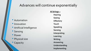 Advances will continue exponentially
• Automation
• Innovation
• Artificial Intelligence
• Sensing
• Power
• Physical size
• Capacity
AI brings –
Hearing
Seeing
Olfactory
Touch
Speaking
Sensing
Interpreting
Learning
Writing
Answering
Understanding
Implementing
 
