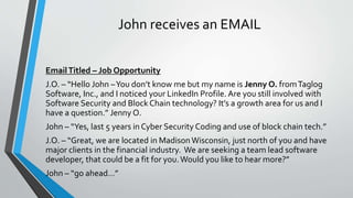 John receives an EMAIL
EmailTitled – Job Opportunity
J.O. – “Hello John –You don’t know me but my name is Jenny O. fromTaglog
Software, Inc., and I noticed your LinkedIn Profile. Are you still involved with
Software Security and Block Chain technology? It’s a growth area for us and I
have a question.” Jenny O.
John – “Yes, last 5 years in Cyber Security Coding and use of block chain tech.”
J.O. – “Great, we are located in Madison Wisconsin, just north of you and have
major clients in the financial industry. We are seeking a team lead software
developer, that could be a fit for you.Would you like to hear more?”
John – “go ahead…”
 