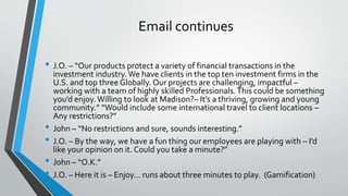 Email continues
• J.O. – “Our products protect a variety of financial transactions in the
investment industry. We have clients in the top ten investment firms in the
U.S. and top three Globally. Our projects are challenging, impactful –
working with a team of highly skilled Professionals.This could be something
you’d enjoy.Willing to look at Madison?– It’s a thriving, growing and young
community.” “Would include some international travel to client locations –
Any restrictions?”
• John – “No restrictions and sure, sounds interesting.”
• J.O. – By the way, we have a fun thing our employees are playing with – I’d
like your opinion on it. Could you take a minute?”
• John – “O.K.”
• J.O. – Here it is – Enjoy… runs about three minutes to play. (Gamification)
 