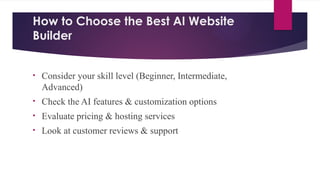 How to Choose the Best AI Website
Builder
• Consider your skill level (Beginner, Intermediate,
Advanced)
• Check the AI features & customization options
• Evaluate pricing & hosting services
• Look at customer reviews & support
 