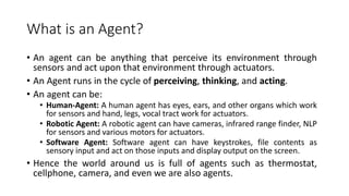 What is an Agent?
• An agent can be anything that perceive its environment through
sensors and act upon that environment through actuators.
• An Agent runs in the cycle of perceiving, thinking, and acting.
• An agent can be:
• Human-Agent: A human agent has eyes, ears, and other organs which work
for sensors and hand, legs, vocal tract work for actuators.
• Robotic Agent: A robotic agent can have cameras, infrared range finder, NLP
for sensors and various motors for actuators.
• Software Agent: Software agent can have keystrokes, file contents as
sensory input and act on those inputs and display output on the screen.
• Hence the world around us is full of agents such as thermostat,
cellphone, camera, and even we are also agents.
 