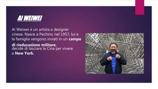 AI WEIWEI
Ai Weiwei è un artista e designer
cinese. Nasce a Pechino nel 1957, lui e
la famiglia vengono inviati in un campo
di rieducazione militare.
decide di lasciare la Cina per vivere
a New York.
 