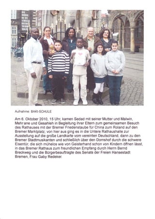 s
                 .t
                 ,ä
                 $
                 {{
                 :t




Aufnahme: BAKI-SCHULE

Am 6. Oktober 2A10, 15 Uhr, kamen Sedad mit seiner Mutter und Malwin,
Mehr,ane und Gesahleh in Begleitung ihrer Eltern zum gemeinsamen Besuch
des Rathauses mit der Bremer Friedenstaube für China zum Roland auf den
Bremer Marktplatz; von hier aus ging es in die Untere Rathaushalle zur
Ausstellung auf die große Landkarte vom vereinten Deutschland, dann zu den
Bremer Stadtmusikanten und schließlich über den Domshof durch die schwere
Eisentür, die sich mühelos wie von Geisterhand schon von Kindern öffnen lässt,
in das Bremer Rathaus zum freundlichen Empfang durch Herrn Bernd
Breckweg und die Bürgerbeauftragte des Senats der Freien Hansestadt
Bremen, Frau Gaby Redeker.
 