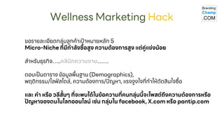 ขอรายละเอียดกลุ่มลูกค้าเป้าหมายหลัก 5
Micro - Niche ที่มีกาลังซื้อสูง ความต้องการสูง แต่คู่แข่งน้อย
สาหรับ ธุรกิจ … ..คลินิกความงาม……
ตอบเป็นตาราง ข้อมูลพื้นฐาน (Demographics),
พฤติกรรม /ไลฟ์สไตล์, ความต้องการ /ปัญหา , แรงจูงใจที่ทาให้ตัดสินใจ ซื้อ
และ คา หรือ วลีสั้นๆ ที่จะพบได้ในข้อความที่คนกลุ่มนี้จะโพสต์ถึงความต้องการหรือ
ปัญหาของตน
ในโลกออน
ไลน์ เช่นกลุ่มใน facebook , X.com หรือ pantip. com
Wellness Marketing Hack
 
