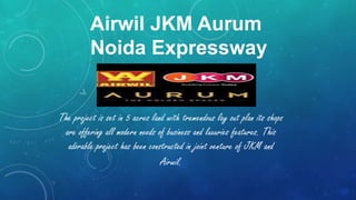 Airwil JKM Aurum
Noida Expressway
The project is set in 5 acres land with tremendous lay out plan its shops
are offering all modern needs of business and luxuries features. This
adorable project has been constructed in joint venture of JKM and
Airwil.
 