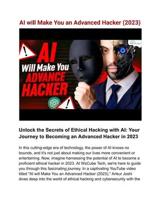 AI will Make You an Advanced Hacker (2023)
Unlock the Secrets of Ethical Hacking with AI: Your
Journey to Becoming an Advanced Hacker in 2023
In this cutting-edge era of technology, the power of AI knows no
bounds, and it's not just about making our lives more convenient or
entertaining. Now, imagine harnessing the potential of AI to become a
proficient ethical hacker in 2023. At WsCube Tech, we're here to guide
you through this fascinating journey. In a captivating YouTube video
titled "AI will Make You an Advanced Hacker (2023)," Ankur Joshi
dives deep into the world of ethical hacking and cybersecurity with the
 