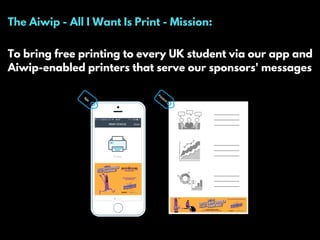 The Aiwip - All I Want Is Print - Mission:
To bring free printing to every UK student via our app and
Aiwip-enabled printers that serve our sponsors' messages
 