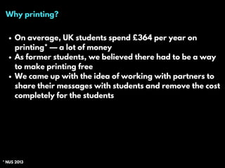 Why printing?
On average, UK students spend £364 per year on
printing* — a lot of money
As former students, we believed there had to be a way
to make printing free
We came up with the idea of working with partners to
share their messages with students and remove the cost
completely for the students
* NUS 2013
 