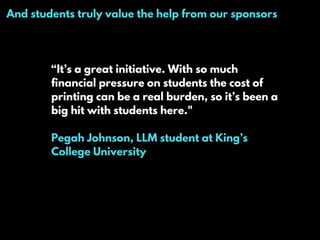 And students truly value the help from our sponsors
“It’s a great initiative. With so much
financial pressure on students the cost of
printing can be a real burden, so it’s been a
big hit with students here."
Pegah Johnson, LLM student at King’s
College University
 
