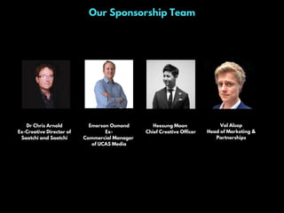 Our Sponsorship Team
Dr Chris Arnold
Ex-Creative Director of
Saatchi and Saatchi
Emerson Osmond
Ex-
Commercial Manager
of UCAS Media
Heesung Moon
Chief Creative Officer
Val Alsop
Head of Marketing &
Partnerships
 