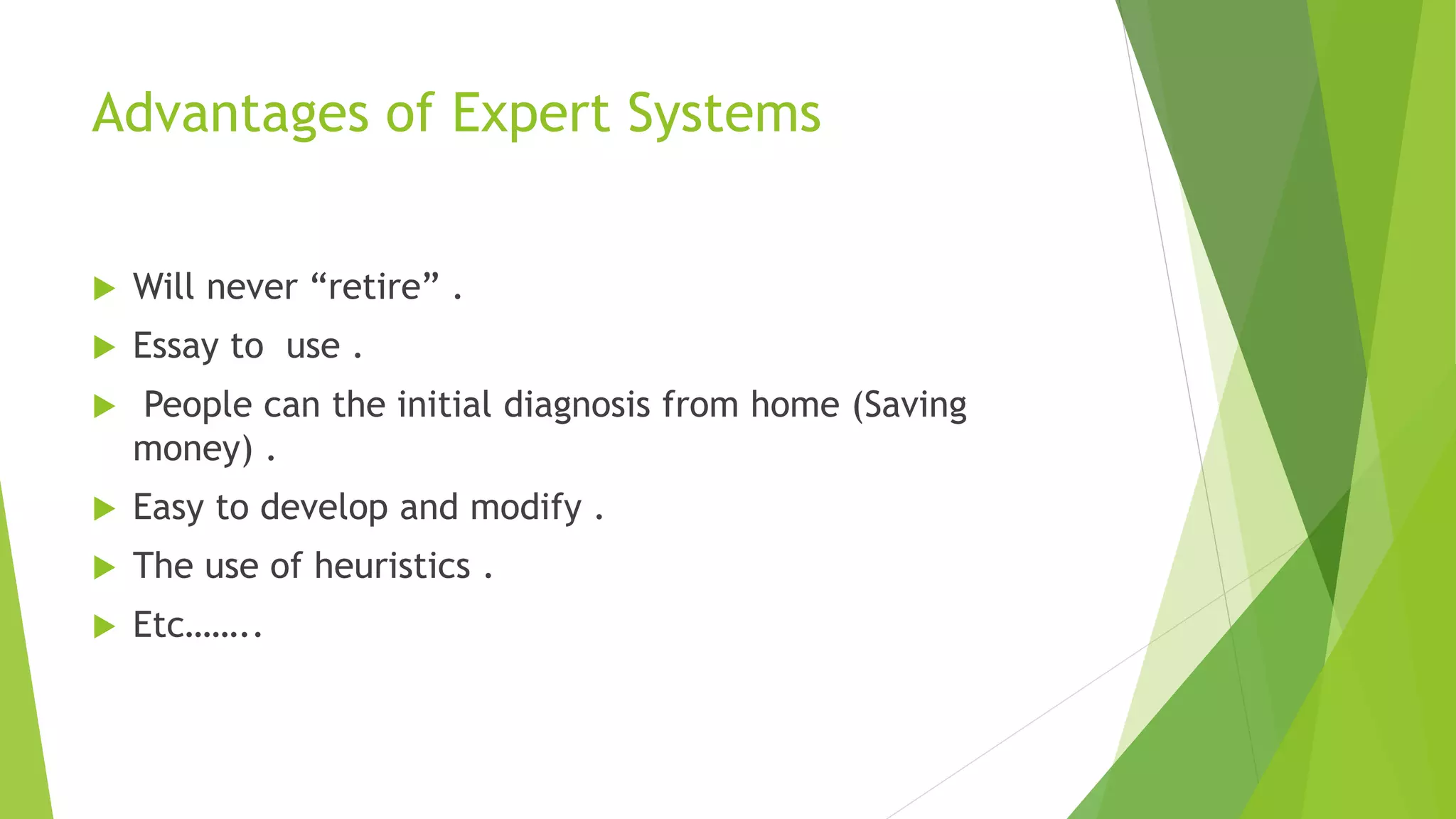 Advantages of Expert Systems
 Will never “retire” .
 Essay to use .
 People can the initial diagnosis from home (Saving
money) .
 Easy to develop and modify .
 The use of heuristics .
 Etc……..
 