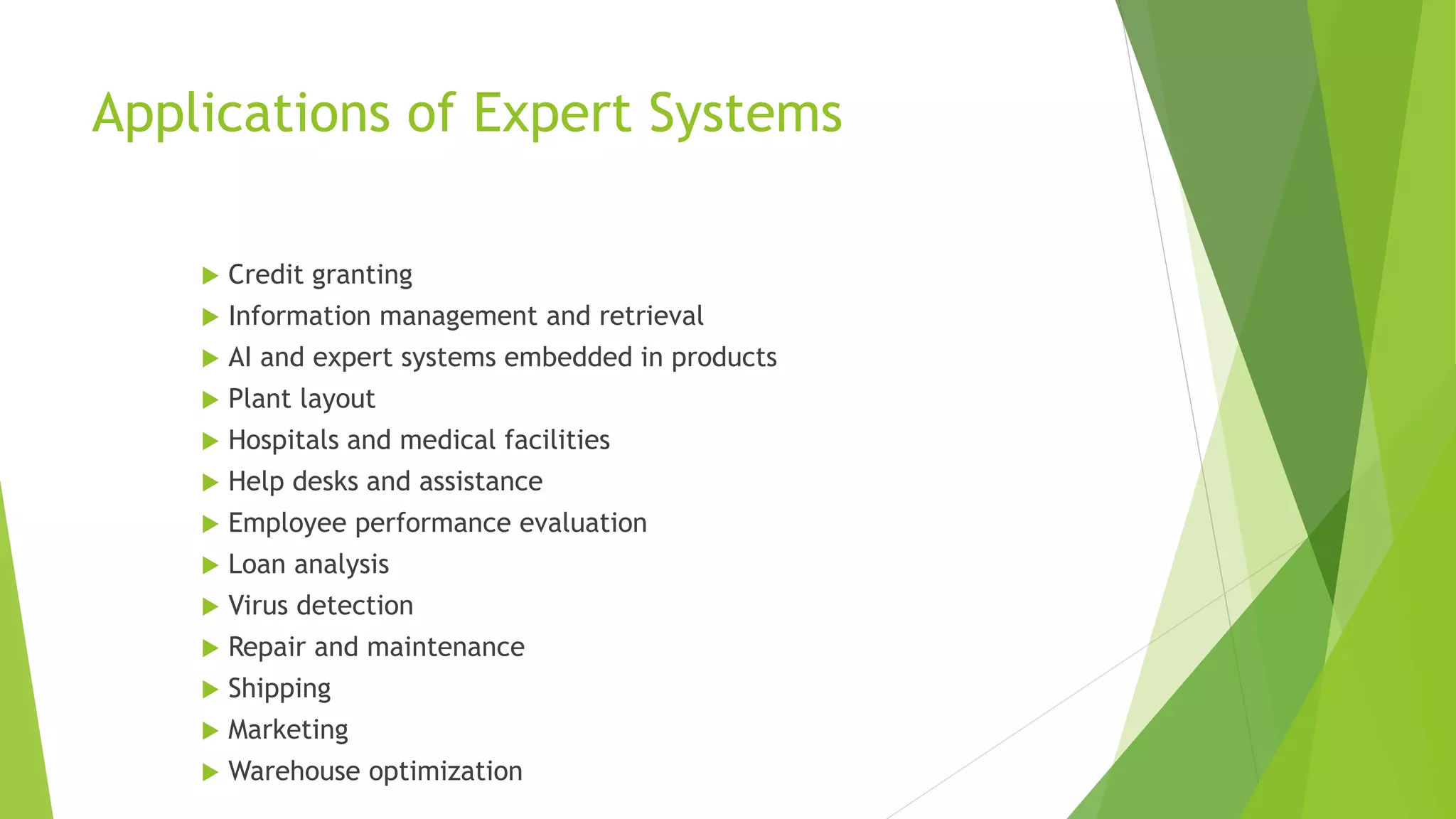 Applications of Expert Systems
 Credit granting
 Information management and retrieval
 AI and expert systems embedded in products
 Plant layout
 Hospitals and medical facilities
 Help desks and assistance
 Employee performance evaluation
 Loan analysis
 Virus detection
 Repair and maintenance
 Shipping
 Marketing
 Warehouse optimization
 
