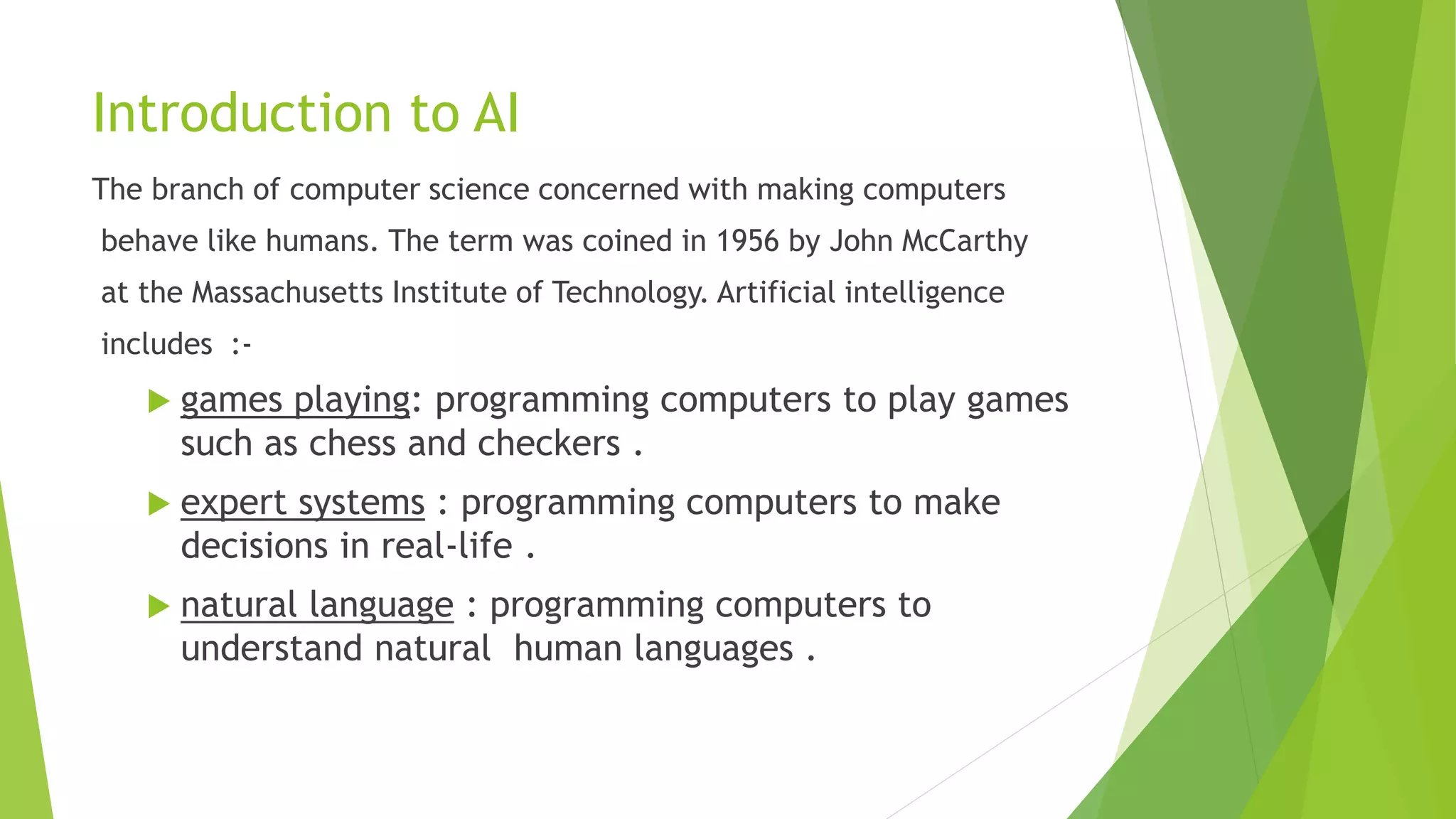 Introduction to AI
The branch of computer science concerned with making computers
behave like humans. The term was coined in 1956 by John McCarthy
at the Massachusetts Institute of Technology. Artificial intelligence
includes :-
 games playing: programming computers to play games
such as chess and checkers .
 expert systems : programming computers to make
decisions in real-life .
 natural language : programming computers to
understand natural human languages .
 