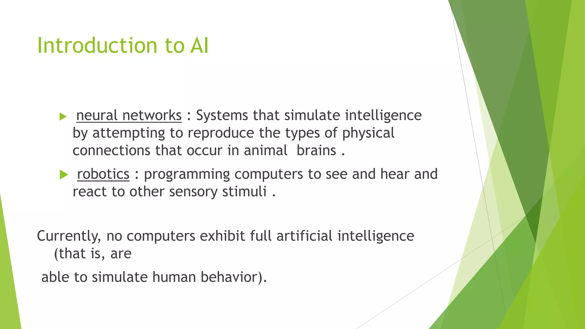 Introduction to AI
 neural networks : Systems that simulate intelligence
by attempting to reproduce the types of physical
connections that occur in animal brains .
 robotics : programming computers to see and hear and
react to other sensory stimuli .
Currently, no computers exhibit full artificial intelligence
(that is, are
able to simulate human behavior).
 
