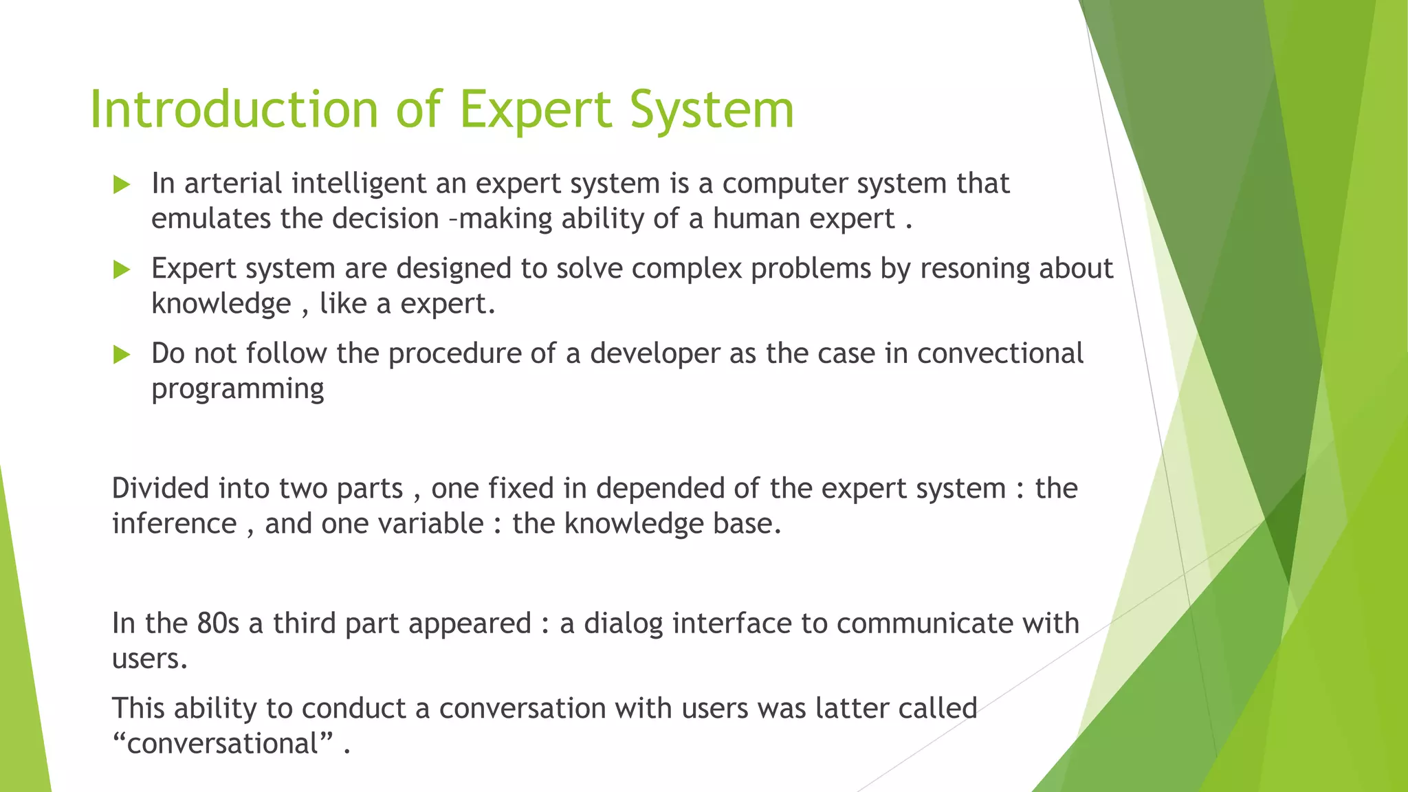 Introduction of Expert System
 In arterial intelligent an expert system is a computer system that
emulates the decision –making ability of a human expert .
 Expert system are designed to solve complex problems by resoning about
knowledge , like a expert.
 Do not follow the procedure of a developer as the case in convectional
programming
Divided into two parts , one fixed in depended of the expert system : the
inference , and one variable : the knowledge base.
In the 80s a third part appeared : a dialog interface to communicate with
users.
This ability to conduct a conversation with users was latter called
“conversational” .
 