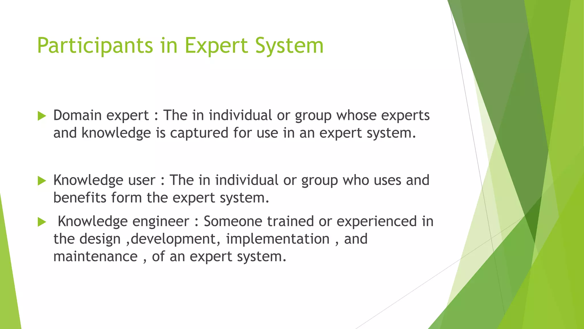 Participants in Expert System
 Domain expert : The in individual or group whose experts
and knowledge is captured for use in an expert system.
 Knowledge user : The in individual or group who uses and
benefits form the expert system.
 Knowledge engineer : Someone trained or experienced in
the design ,development, implementation , and
maintenance , of an expert system.
 