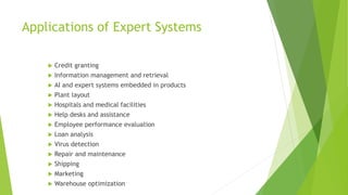 Applications of Expert Systems
 Credit granting
 Information management and retrieval
 AI and expert systems embedded in products
 Plant layout
 Hospitals and medical facilities
 Help desks and assistance
 Employee performance evaluation
 Loan analysis
 Virus detection
 Repair and maintenance
 Shipping
 Marketing
 Warehouse optimization
 