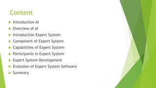Content
 Introduction AI
 Overview of AI
 Introduction Expert System
 Component of Expert System
 Capabilities of Expert System
 Participants in Expert System
 Expert System Development
 Evolution of Expert System Software
 Summary
 