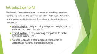 Introduction to AI
The branch of computer science concerned with making computers
behave like humans. The term was coined in 1956 by John McCarthy
at the Massachusetts Institute of Technology. Artificial intelligence
includes :-
 games playing: programming computers to play games
such as chess and checkers .
 expert systems : programming computers to make
decisions in real-life .
 natural language : programming computers to
understand natural human languages .
 