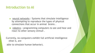 Introduction to AI
 neural networks : Systems that simulate intelligence
by attempting to reproduce the types of physical
connections that occur in animal brains .
 robotics : programming computers to see and hear and
react to other sensory stimuli .
Currently, no computers exhibit full artificial intelligence
(that is, are
able to simulate human behavior).
 
