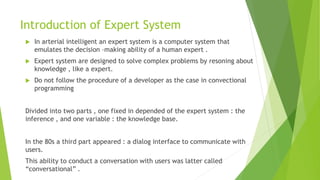 Introduction of Expert System
 In arterial intelligent an expert system is a computer system that
emulates the decision –making ability of a human expert .
 Expert system are designed to solve complex problems by resoning about
knowledge , like a expert.
 Do not follow the procedure of a developer as the case in convectional
programming
Divided into two parts , one fixed in depended of the expert system : the
inference , and one variable : the knowledge base.
In the 80s a third part appeared : a dialog interface to communicate with
users.
This ability to conduct a conversation with users was latter called
“conversational” .
 